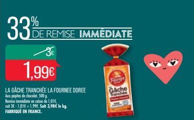 3€  1,99€  LA GACHE TRANCHÉE LA FOURNEE DOREE  Aux pépites de chocolat: 500 g  Remise immédiate en caisse de 1,01€, soit 3€-1,01€ = 1,99€. Soit 3,98€ le kg. FABRIQUÉ EN FRANCE.  % E  DE REMISE IMMÉDIA