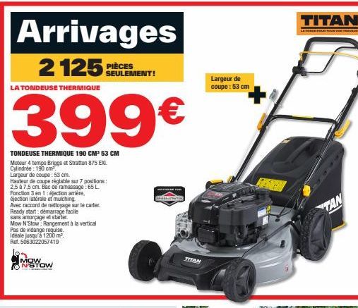 Arrivages  2125 PS  LA TONDEUSE THERMIQUE  399€  TONDEUSE THERMIQUE 190 CM² 53 CM  Moteur 4 temps Briggs et Stratton 875 EX Cylindrée : 190 cm³.  Largeur de coupe: 53 cm.  Hauteur de coupe réglable su