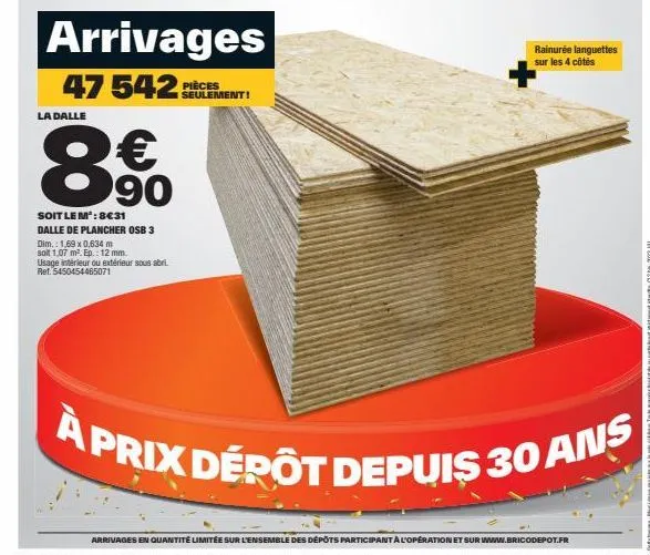 arrivages  47 542  la dalle  € 90  soit le m²: 8€31  dalle de plancher osb 3  dim.: 1,69 x 0,634 m  soit 1,07 m². ep.: 12 mm.  usage intérieur ou extérieur sous abri ret. 5450454465071  pièces seuleme