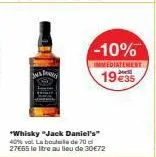 -10%  immediatement  19 €35  "whisky "jack daniel's" 40% vol. la bouteille de 70 d 27€65 le litre au lieu de 30€72 