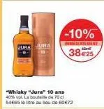 jura jura  -10%  inmediatement  3825  "whisky "jura" 10 ans 40% vol. la bouteille de 70 54665 le litre au lieu de 60€72 