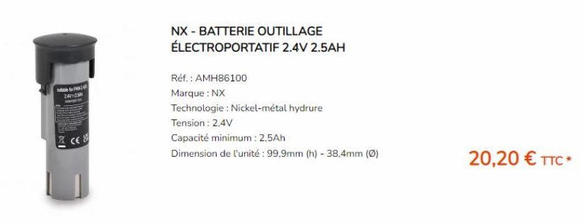 bd I  Mble by 24  240-250  NX - BATTERIE OUTILLAGE  ÉLECTROPORTATIF 2.4V 2.5AH  Réf. : AMH86100  Marque : NX  Technologie : Nickel-métal hydrure  Tension: 2,4V  Capacité minimum: 2,5Ah  Dimension de l