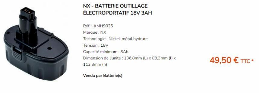 NX - BATTERIE OUTILLAGE ÉLECTROPORTATIF 18V 3AH  Réf. : AMH9025  Marque : NX  Technologie : Nickel-métal hydrure  Tension: 18V  Capacité minimum: 3Ah  Dimension de l'unité: 136,8mm (L) x 88,3mm (l) x 