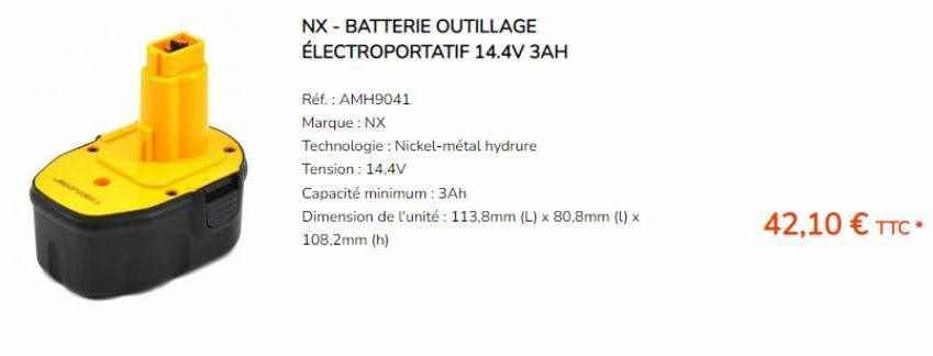 NX - BATTERIE OUTILLAGE ÉLECTROPORTATIF 14.4V 3AH  Réf. : AMH9041  Marque : NX  Technologie : Nickel-métal hydrure  Tension: 14,4V  Capacité minimum: 3Ah  Dimension de l'unité : 113,8mm (L) x 80,8mm (