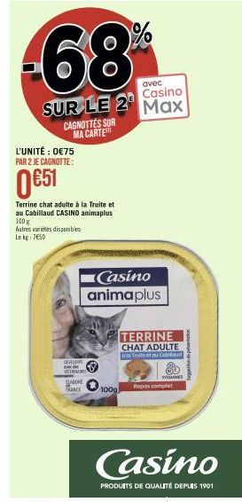 avec  Casino  SUR LE 2 Max  L'UNITÉ : 0€75 PAR 2 JE CAGNOTTE:  CAGNOTTES SUR MA CARTE  0 €51  Terrine chat adulte à la Truite et au Cabillaud CASINO animaplus 100 g  Autres varietes disponibles Lekg: 