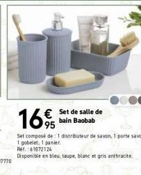 16%  € Set de salle de bain Baobab  Set composé de : 1 distributeur de savon, 1 porte savon,  1 gobelet, 1 panier.  Ref.: 61072124  Disponible en bleu, taupe, blanc et gris anthracite. 