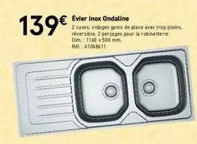 139€  évier inox ondaline  2 cuves, vidages gains de place avec trop pleins,  réversible, 2 perçages pour la robinetterie dim.: 1160 x 500 mm.  ref.: 61068611 