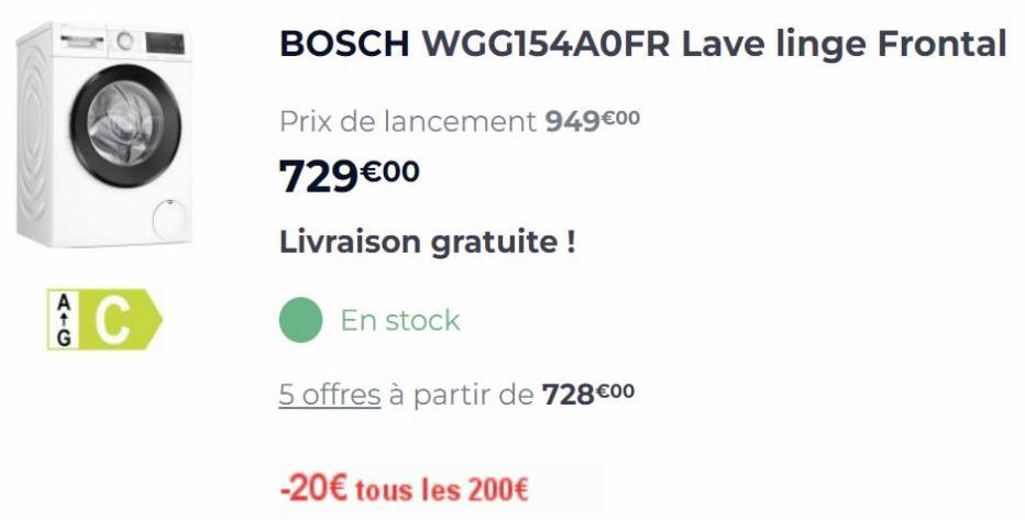 C  BOSCH WGG154AOFR Lave linge Frontal  Prix de lancement 949€00  729€00  Livraison gratuite !  5 offres à partir de 728 €00  En stock  -20€ tous les 200€  