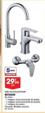 5 ans  GARANTIE  2999  C  HOME CREATION BATHROOM MITIGEUR  Au choix:  -1 mitigeur monocommande de lavabo,  1 mitigeur monocommande de douche,  -1 mitigeur de cuisine.  Chromés. Modèles assortis.  Ret 