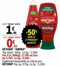 utr  LE 1 PROCHETE  €  86  -50%  SUR LE 2-PRODUIT ACHETE  ,93  KETCHUP "AMORA"  Top down. 550g Le kg: 3,38€. Par 2 (1,100kg): 2,79€ au lieu de 3,72€. Le kg: 2,54€.  SAISON  Egalement disponible au mêm