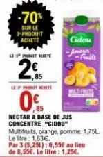 2€  205  t  cidou -amon fruits  malte freets  0%  nectar a base de jus concentre "cidou"  multifruits, orange, pomme. 1,75l.  le litre: 1,63€. par 3 (5,25l): 6,55€ au lieu de 8,55€. le litre : 1,25€. 