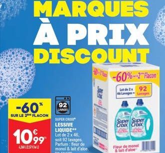 -60*  SUR LE 2 FLACON  10,99  4268257  92  LAVAGES  SUPER CROIX LESSIVE LIQUIDE** Lot de 2 x 46, soit 92 lavages Parfum: fleur de monci & lait d'aloe. BM: 5014300  -60%-2 Flacon  Lot de 292 46 Lavages