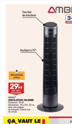 Fonction de minuterie  Oscillant à 75°  Télécommande incluse  2999  -  ice-participati  AMBIANO  VENTILATEUR COLONNE  Puissance: 50 W.  Dimensions: 24 x 24 x 76 cm.  Avec une poignée de transport. Col