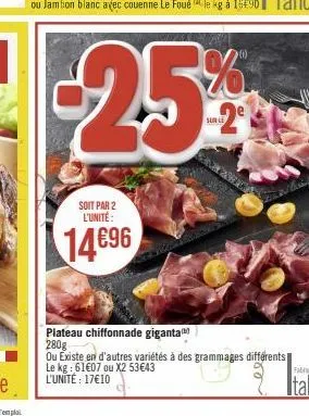 soit par 2 l'unité:  14696  -25%  sur le  plateau chiffonnade giganta 280g  ou existe en d'autres variétés à des grammages différents le kg: 61€07 ou x2 53€43 l'unité: 17€10 