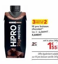 hipro  25g protéines  pour le prix de  hi pro boisson chocolat les 3:6,96€nt. 4,64€ht  292  soit la pièce 345g  155  offre également valable  sur hi pro boisson vanille 345g 