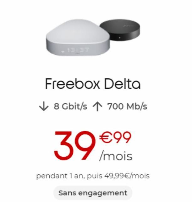 13:37  Freebox Delta  8 Gbit/s ↑ 700 Mb/s  39 €99  /mois  pendant 1 an, puis 49,99€/mois  Sans engagement 