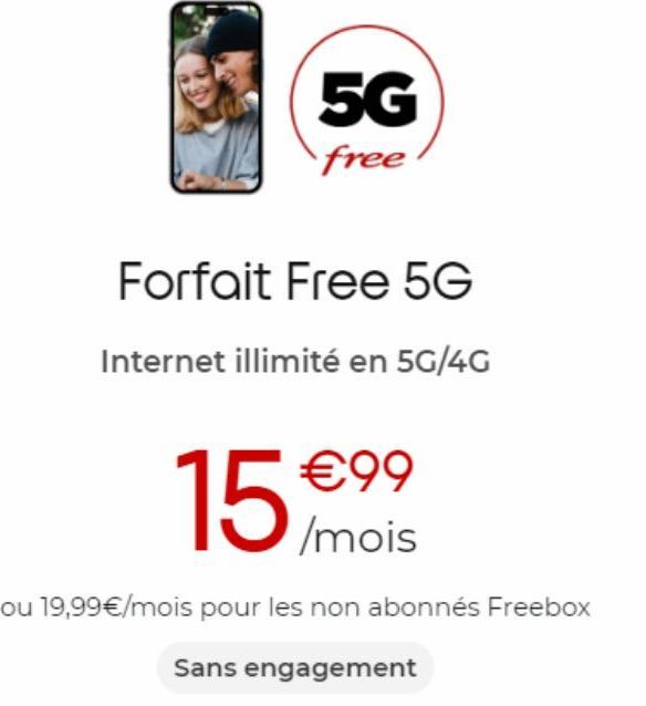 5G  free  Forfait Free 5G  Internet illimité en 5G/4G  €99 /mois  15  ou 19,99€/mois pour les non abonnés Freebox  Sans engagement 