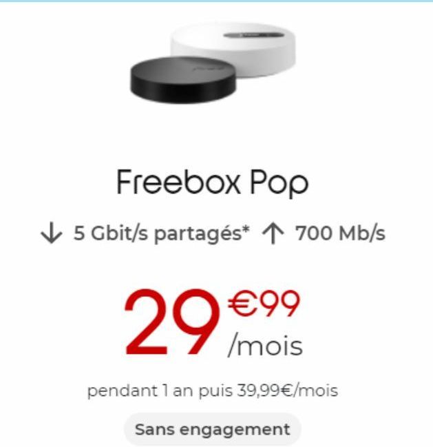 Freebox Pop  ✓ 5 Gbit/s partagés* ↑ 700 Mb/s  €99  29 /mois  pendant 1 an puis 39,99€/mois  Sans engagement 