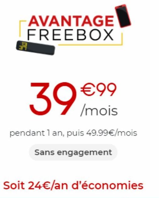 AVANTAGE FREEBOX  39 /mois  €99  pendant 1 an, puis 49.99€/mois  Sans engagement  Soit 24 €/an d'économies 