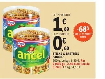 detker  ancel  bretzele da lail  le 1 produit  €  ,89  -68%  le 2º produit sur le 20 produit  achete  ,60  sticks & bretzels "ancel"  300 g. le kg: 6,30 €. par 2 (600 g): 2,49 € au lieu de 3,78 €. le 
