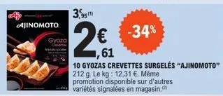ajinomoto  gyoza  3,95 (1)  € -34%  ,61  10 gyozas crevettes surgelés "ajinomoto"  212 g. le kg: 12,31 €. même promotion disponible sur d'autres variétés signalées en magasin.(2) 