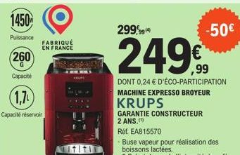 1450  Puissance  260  G  Capacité  FABRIQUÉ EN FRANCE  (1,7)  Capacité réservoir  GARANTIE CONSTRUCTEUR 2 ANS.(¹)  299,999  249€  DONT 0,24 € D'ÉCO-PARTICIPATION MACHINE EXPRESSO BROYEUR KRUPS  -50€ 