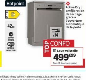 42.8  Hotpoint  DÉPART OFFER ⒸX000 MOTEUR INDUCTION  TOP  Active Dry: amélioration de séchage grâce à l'ouverture automatique de la porte  x14  CONFO  Lave-vaisselle  499 €⁹⁹  Dont SE d'éco-participat