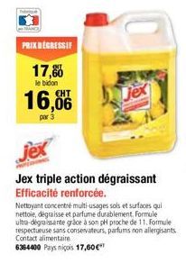 PRIX DEGRESSIF  17,8  le bidon  16,06  par 3  jex  Jex triple action dégraissant Efficacité renforcée.  Nettoyant concentré multi-usages sols et surfaces qui nettole, dégraisse et parfume durablement.