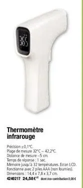 thermomètre infrarouge  précision 0,1°c  plage de mesure 32°c -42,2°c. distance de mesure -5 cm  temps de réponse: 1 sec.  mémoire jusqu'à 32 températures. ecran lcd. fonctionne avec 2 piles aaa (non 