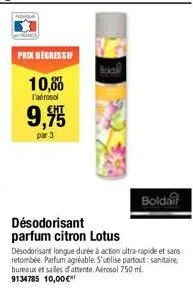 prix degressif  10,00  l'aérosol  9,95  par 3  désodorisant longue durée à action ultra-rapide et sans retombée. parfum agréable. s'utilise partout: sanitaire bureaux et salles d'attente. aérosol 750 