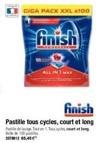 giga pack xxl x100  finish  all in 1 max  finish  pastille tous cycles, court et long pastille de lavage. tout en 1. tous cycles, court et long boîte de 100 pastilles 3579812 65,45 € 