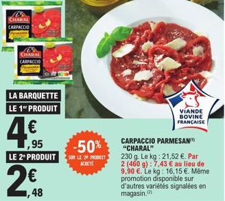 w  CHARAL CARPACCIO  CHARAL CARPACCIO  LA BARQUETTE LE 1 PRODUIT  4€  ,95  VIANDE BOVINE FRANÇAISE  CARPACCIO PARMESAN "CHARAL"  230 g. Le kg: 21,52 €. Par 2 (460 g): 7,43 € au lieu de 9,90 €. Le kg: 