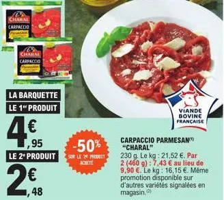 w  charal carpaccio  charal carpaccio  la barquette le 1 produit  4€  ,95  viande bovine française  carpaccio parmesan "charal"  230 g. le kg: 21,52 €. par 2 (460 g): 7,43 € au lieu de 9,90 €. le kg: 