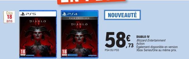 Des  18  ans  18  PSS  DIABLO  PS4  PACK CROSS-GEN  18  DIABLO  NOUVEAUTÉ  58€  PS4 OU PS5  DIABLO IV Blizzard Entertainment  ,73 Action 73 Egalement disponible en version  Xbox Series/One au même pri