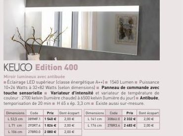 Prix Dimensions Code L 53,5 cm 389MF.1 1 540 € L71 cm 293R74 1826 € L 106 cm 278R0.0 2 080 €  KEUCO Edition 400  Miroir lumineux avec antibuée  Éclairage LED supérieur (classe énergétique A++la 1540 L