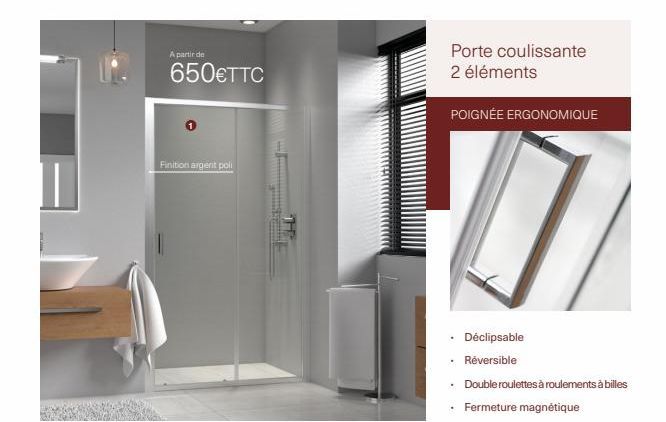 A partir de  650€TTC  Finition argent poli  Porte coulissante 2 éléments  POIGNÉE ERGONOMIQUE  • Déclipsable  Réversible  .  Double roulettes à roulements à billes  Fermeture magnétique 