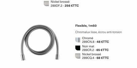 Flexible, 1m50  Chromalux lisse, écrou anti-torsion  Chromé  289CN.8-48 €TTC  Noir mat  289CR.2-65 €TTC  Nickel brossé 289CQ.4-68 €TTC 