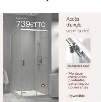 a partir de  739€ttc  accès d'angle semi-cadré  roulement à billes  • montage avec portes pivotantes, battantes, ou coulissantes  • réversible 