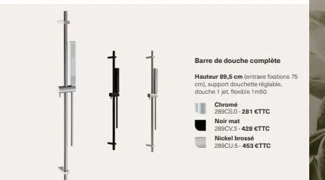 barre de douche complète hauteur 89,5 cm (entraxe fixations 75  cm), support douchette réglable,  douche 1 jet, flexible 1m50  chrome  289cs.0-281 €ttc  noir mat  289cv.3-428 €ttc  nickel brossé 289cu