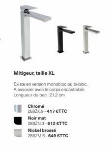 For  Mitigeur, taille XL  Existe en version monobloc ou bi-bloc. A associer avec le corps encastrable. Longueur du bec:21,2 cm  Chromé  288ZK 9-417 €TTC  Noir mat  288ZN 3-612 €TTC  Nickel brossé 288Z