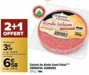 2+1  offert  vendu soul  399  lekg: 16,45 €  les 3 pour  €  58  le kg: 10,97 €  oriental viandes hindi salam  salami de dinde fumé halal oriental viandes 200 g -  200ge 