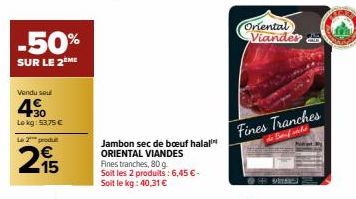 -50%  SUR LE 2 ME  Vendu seul  40  Lekg: 53,75 €  Le 2 produt  215  Jambon sec de bœuf halal ORIENTAL VIANDES Fines tranches, 80 g.  Soit les 2 produits: 6,45 € - Soit le kg: 40,31 €  Oriental Viander