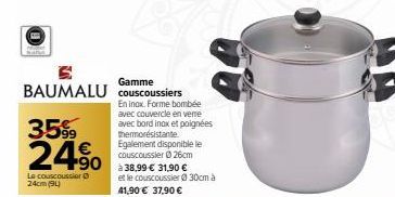 Gamme  BAUMALU couscoussiers  35%  24.90  Le couscoussier 24cm (94)  En inox. Forme bombée avec couvercle en verre avec bord inox et poignées thermorésistante Egalement disponible le couscoussier Ⓒ26c