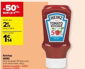 -50%  SUR LE 2  Vendu sel  29  Lokg: 5.26€  Le 2 produt  14  Ketchup HEINZ  Sans sel ajouté, 50% de sucre  et de sel en moins 435  Soit les 2 produits: 3,43 € - Soit le kg: 3,94 €  HEINZ  TOMATO KETCH