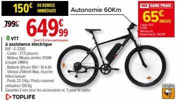 799  150€  DE REMISE IMMEDIATE  64999  Dont 2 con  B VTT  à assistance électrique  Red E-3300  Cadre: 27,5 pouces Moteur Moyeu arrière 250W (couple 34Nm)  Batterie lithium 36V/10.4 Ah  Vitesse 25Km/h 