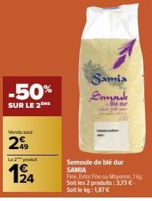 -50%  SUR LE 2™ME  Vendu seul  299  Le 2 produ  €  12/14  Samia Semoule  Blé dur  Semoule de blé dur SAMIA  Fine, Extra Fine ou Moyenne, 1 kg Soit les 2 produits: 3,73 € - Soit le kg: 1,87 € 