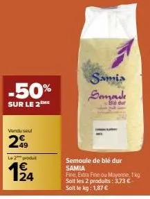 -50%  sur le 2™me  vendu seul  299  le 2 produ  €  12/14  samia semoule  blé dur  semoule de blé dur samia  fine, extra fine ou moyenne, 1 kg soit les 2 produits: 3,73 € - soit le kg: 1,87 € 