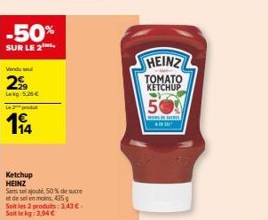 -50%  SUR LE 2  Vendu sel  29  Lokg: 5.26€  Le 2 produt  14  Ketchup HEINZ  Sans sel ajouté, 50% de sucre  et de sel en moins 435  Soit les 2 produits: 3,43 € - Soit le kg: 3,94 €  HEINZ  TOMATO KETCH