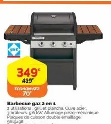 gaz  349  419  économisez 70°  barbecue gaz 2 en 1  2 utilisations: grill et plancha. cuve acier.  3 brûleurs. 9,6 kw. allumage plézo-mécanique. plaques de cuisson double émaillage.  5619498 