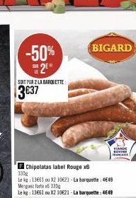 SOIT PAR 2 LA BARQUETTE:  3€37  Chipolatas label Rouge x6  330g  Le ka: 13661 ou X2 10€21-La barquette: 4649 Merguez forte #6 330g  Le kg: 13661 ou X2 10621 -La barquette : 4649  BIGARD  VIANDE SOVINE